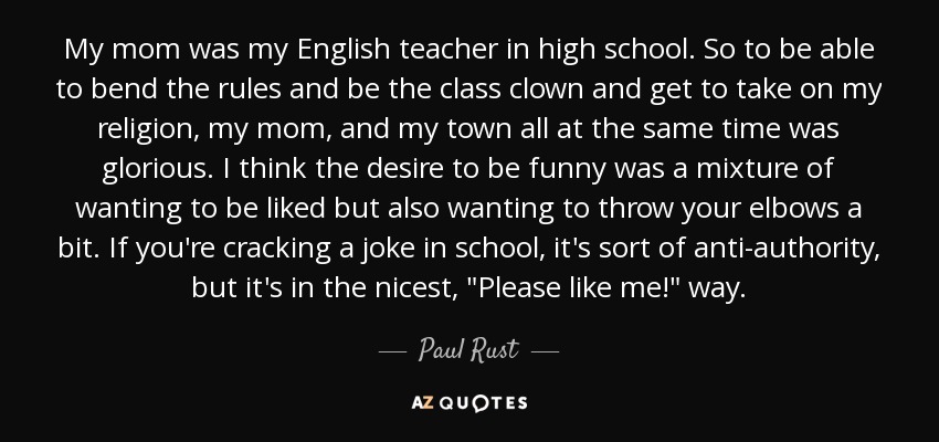 My mom was my English teacher in high school. So to be able to bend the rules and be the class clown and get to take on my religion, my mom, and my town all at the same time was glorious. I think the desire to be funny was a mixture of wanting to be liked but also wanting to throw your elbows a bit. If you're cracking a joke in school, it's sort of anti-authority, but it's in the nicest, 
