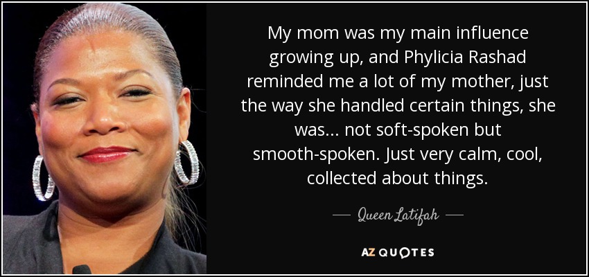 My mom was my main influence growing up, and Phylicia Rashad reminded me a lot of my mother, just the way she handled certain things, she was... not soft-spoken but smooth-spoken. Just very calm, cool, collected about things. - Queen Latifah