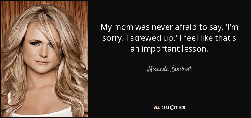My mom was never afraid to say, 'I'm sorry. I screwed up.' I feel like that's an important lesson. - Miranda Lambert