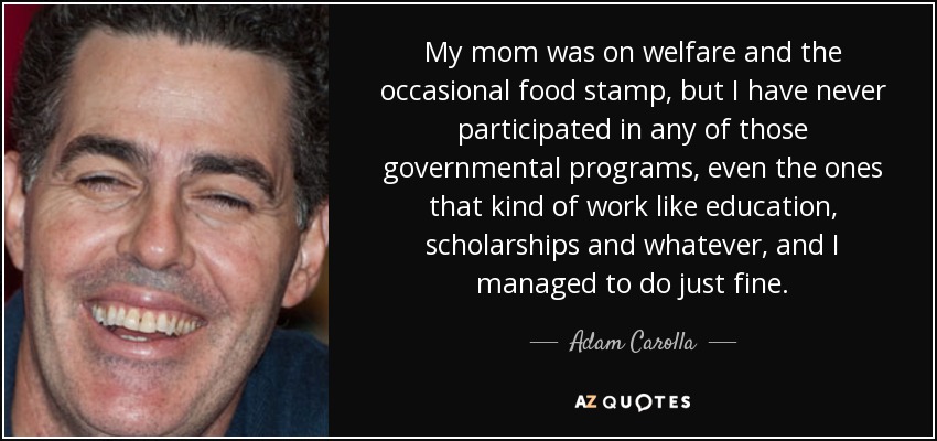 My mom was on welfare and the occasional food stamp, but I have never participated in any of those governmental programs, even the ones that kind of work like education, scholarships and whatever, and I managed to do just fine. - Adam Carolla