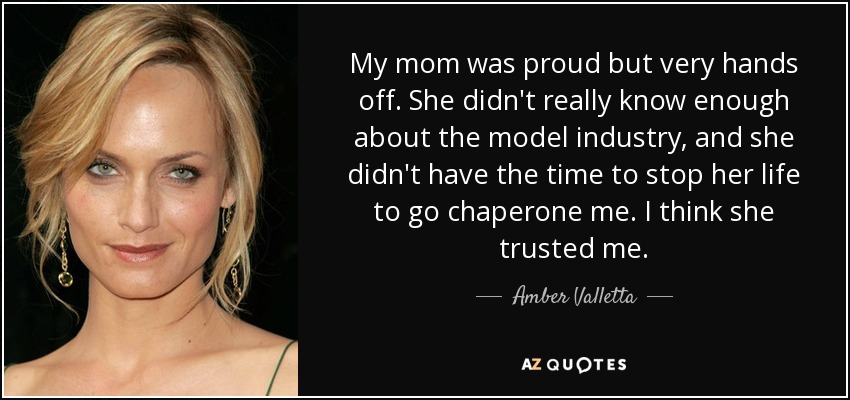 My mom was proud but very hands off. She didn't really know enough about the model industry, and she didn't have the time to stop her life to go chaperone me. I think she trusted me. - Amber Valletta