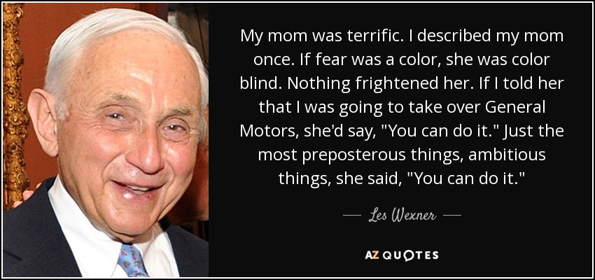 My mom was terrific. I described my mom once. If fear was a color, she was color blind. Nothing frightened her. If I told her that I was going to take over General Motors, she'd say, 