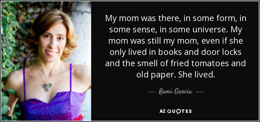 My mom was there, in some form, in some sense, in some universe. My mom was still my mom, even if she only lived in books and door locks and the smell of fried tomatoes and old paper. She lived. - Kami Garcia