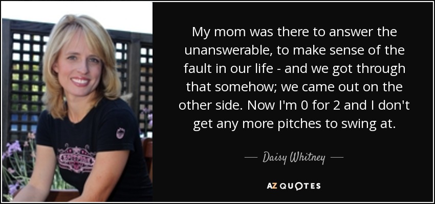 My mom was there to answer the unanswerable, to make sense of the fault in our life - and we got through that somehow; we came out on the other side. Now I'm 0 for 2 and I don't get any more pitches to swing at. - Daisy Whitney