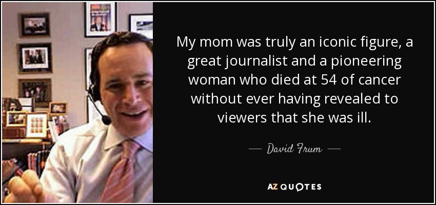 My mom was truly an iconic figure, a great journalist and a pioneering woman who died at 54 of cancer without ever having revealed to viewers that she was ill. - David Frum