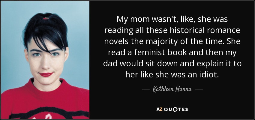 My mom wasn't, like, she was reading all these historical romance novels the majority of the time. She read a feminist book and then my dad would sit down and explain it to her like she was an idiot. - Kathleen Hanna