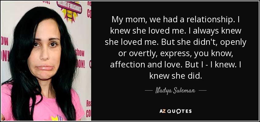 My mom, we had a relationship. I knew she loved me. I always knew she loved me. But she didn't, openly or overtly, express, you know, affection and love. But I - I knew. I knew she did. - Nadya Suleman