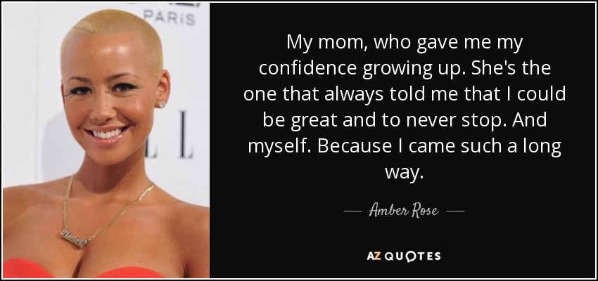 My mom, who gave me my confidence growing up. She's the one that always told me that I could be great and to never stop. And myself. Because I came such a long way. - Amber Rose