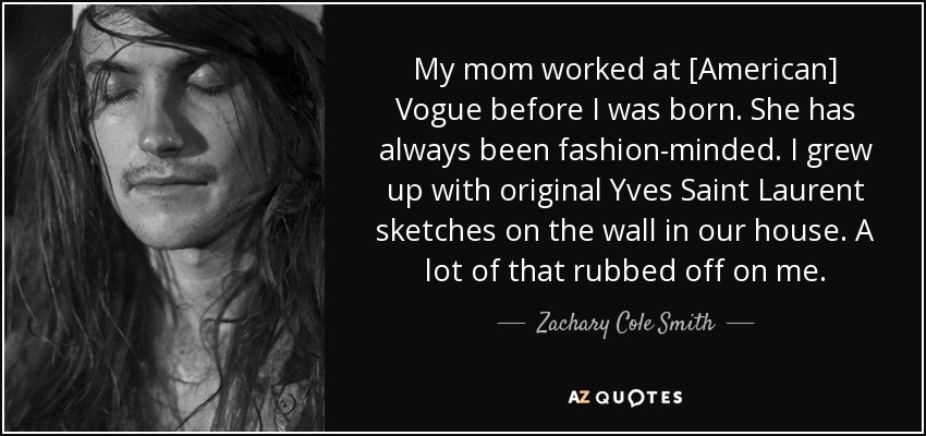 My mom worked at [American] Vogue before I was born. She has always been fashion-minded. I grew up with original Yves Saint Laurent sketches on the wall in our house. A lot of that rubbed off on me. - Zachary Cole Smith