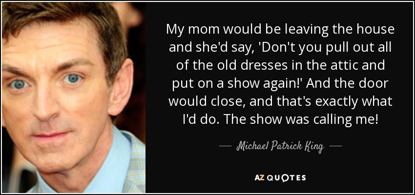 My mom would be leaving the house and she'd say, 'Don't you pull out all of the old dresses in the attic and put on a show again!' And the door would close, and that's exactly what I'd do. The show was calling me! - Michael Patrick King