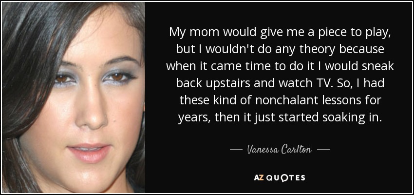 My mom would give me a piece to play, but I wouldn't do any theory because when it came time to do it I would sneak back upstairs and watch TV. So, I had these kind of nonchalant lessons for years, then it just started soaking in. - Vanessa Carlton