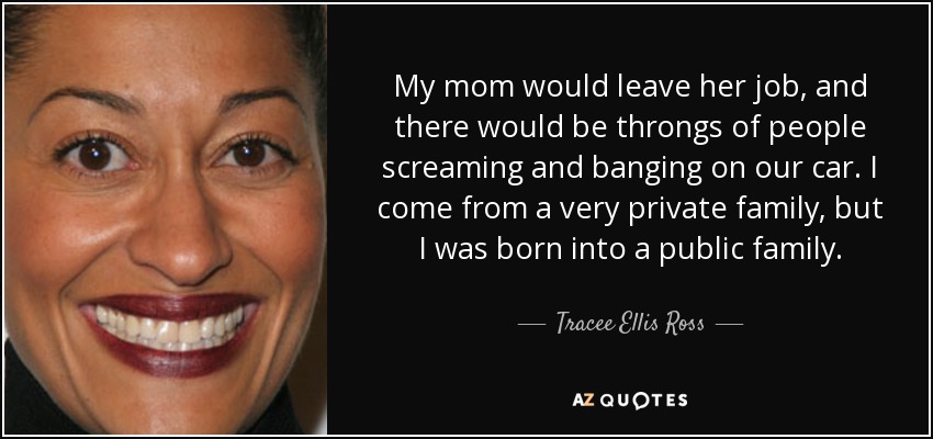 My mom would leave her job, and there would be throngs of people screaming and banging on our car. I come from a very private family, but I was born into a public family. - Tracee Ellis Ross