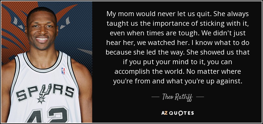 My mom would never let us quit. She always taught us the importance of sticking with it, even when times are tough. We didn't just hear her, we watched her. I know what to do because she led the way. She showed us that if you put your mind to it, you can accomplish the world. No matter where you're from and what you're up against. - Theo Ratliff