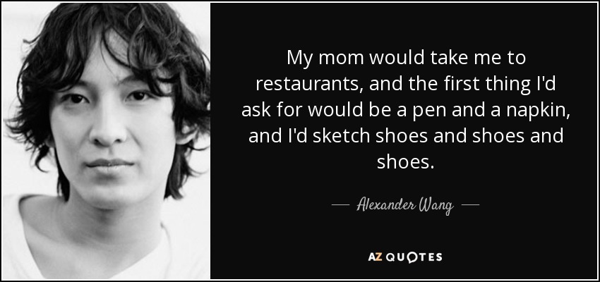 My mom would take me to restaurants, and the first thing I'd ask for would be a pen and a napkin, and I'd sketch shoes and shoes and shoes. - Alexander Wang