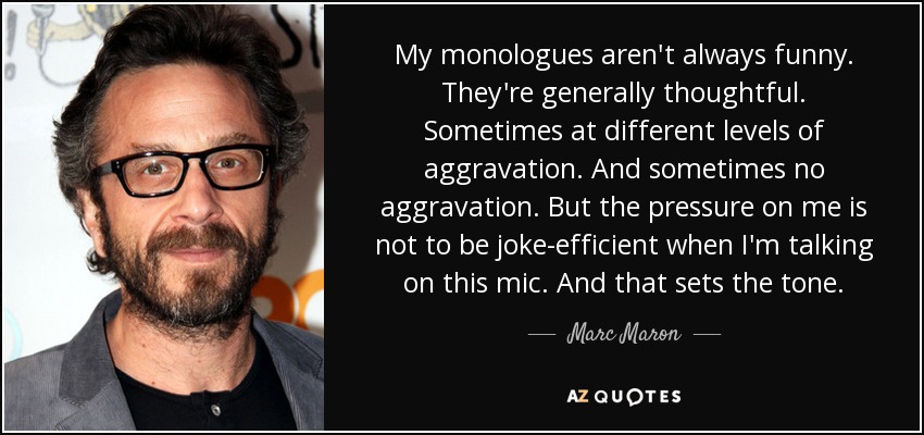 My monologues aren't always funny. They're generally thoughtful. Sometimes at different levels of aggravation. And sometimes no aggravation. But the pressure on me is not to be joke-efficient when I'm talking on this mic. And that sets the tone. - Marc Maron