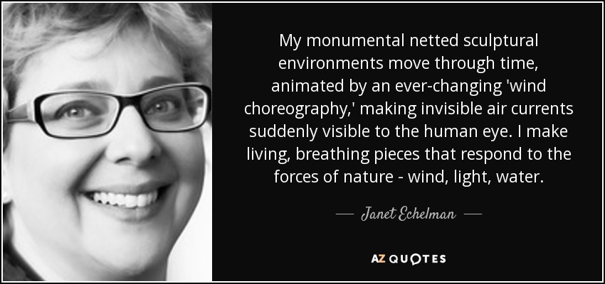 My monumental netted sculptural environments move through time, animated by an ever-changing 'wind choreography,' making invisible air currents suddenly visible to the human eye. I make living, breathing pieces that respond to the forces of nature - wind, light, water. - Janet Echelman