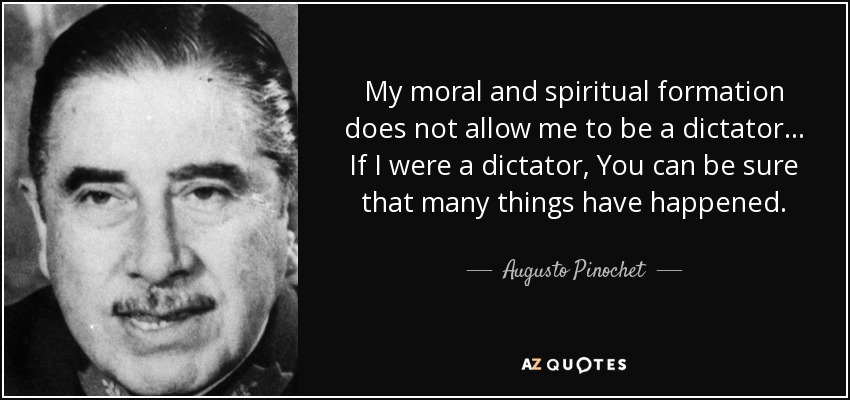 My moral and spiritual formation does not allow me to be a dictator... If I were a dictator, You can be sure that many things have happened. - Augusto Pinochet