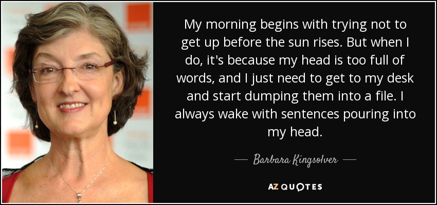 My morning begins with trying not to get up before the sun rises. But when I do, it's because my head is too full of words, and I just need to get to my desk and start dumping them into a file. I always wake with sentences pouring into my head. - Barbara Kingsolver
