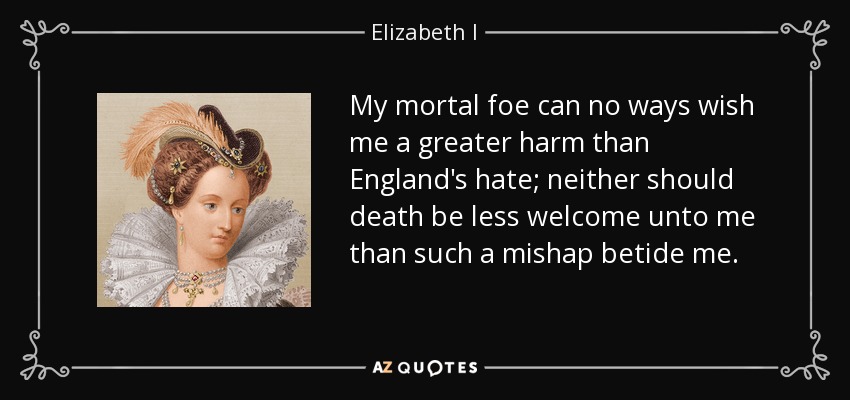 My mortal foe can no ways wish me a greater harm than England's hate; neither should death be less welcome unto me than such a mishap betide me. - Elizabeth I