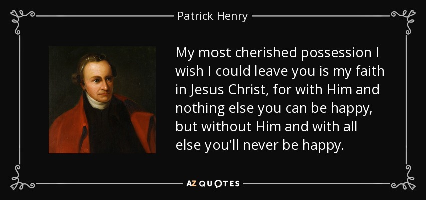 My most cherished possession I wish I could leave you is my faith in Jesus Christ, for with Him and nothing else you can be happy, but without Him and with all else you'll never be happy. - Patrick Henry