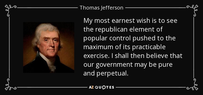 My most earnest wish is to see the republican element of popular control pushed to the maximum of its practicable exercise. I shall then believe that our government may be pure and perpetual. - Thomas Jefferson