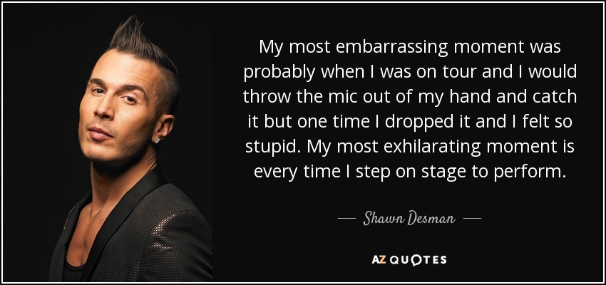 My most embarrassing moment was probably when I was on tour and I would throw the mic out of my hand and catch it but one time I dropped it and I felt so stupid. My most exhilarating moment is every time I step on stage to perform. - Shawn Desman