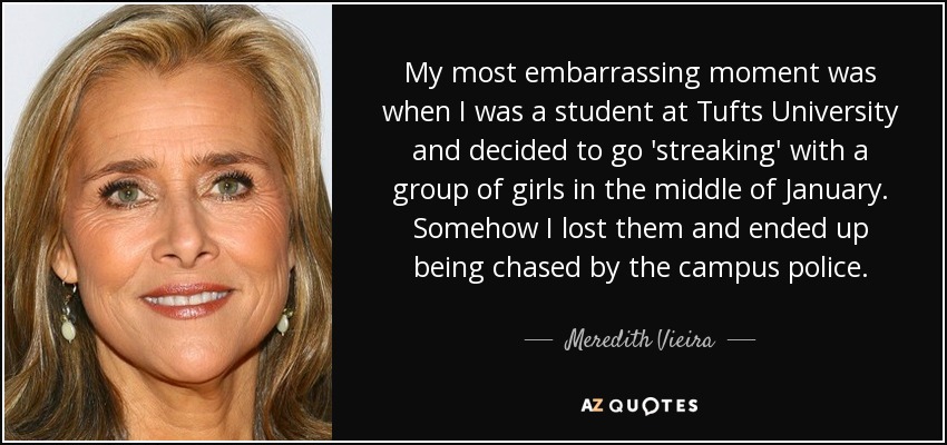 My most embarrassing moment was when I was a student at Tufts University and decided to go 'streaking' with a group of girls in the middle of January. Somehow I lost them and ended up being chased by the campus police. - Meredith Vieira