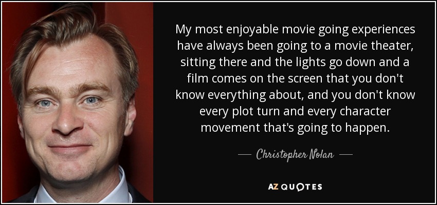 My most enjoyable movie going experiences have always been going to a movie theater, sitting there and the lights go down and a film comes on the screen that you don't know everything about, and you don't know every plot turn and every character movement that's going to happen. - Christopher Nolan