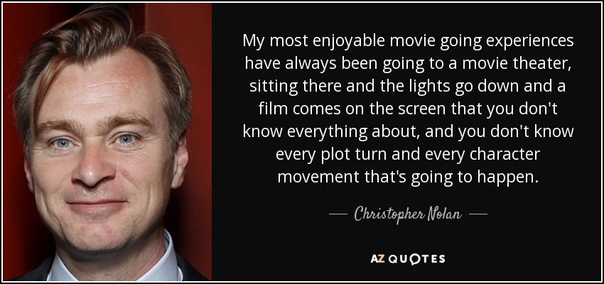 My most enjoyable movie going experiences have always been going to a movie theater, sitting there and the lights go down and a film comes on the screen that you don't know everything about, and you don't know every plot turn and every character movement that's going to happen. - Christopher Nolan