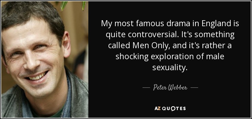 My most famous drama in England is quite controversial. It's something called Men Only, and it's rather a shocking exploration of male sexuality. - Peter Webber