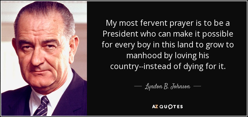 My most fervent prayer is to be a President who can make it possible for every boy in this land to grow to manhood by loving his country--instead of dying for it. - Lyndon B. Johnson