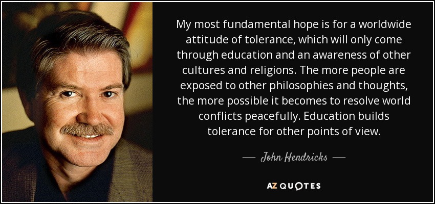 My most fundamental hope is for a worldwide attitude of tolerance, which will only come through education and an awareness of other cultures and religions. The more people are exposed to other philosophies and thoughts, the more possible it becomes to resolve world conflicts peacefully. Education builds tolerance for other points of view. - John Hendricks