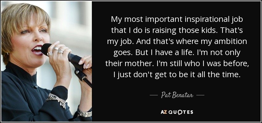 My most important inspirational job that I do is raising those kids. That's my job. And that's where my ambition goes. But I have a life. I'm not only their mother. I'm still who I was before, I just don't get to be it all the time. - Pat Benatar