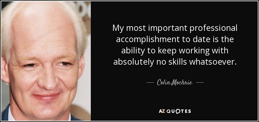 My most important professional accomplishment to date is the ability to keep working with absolutely no skills whatsoever. - Colin Mochrie