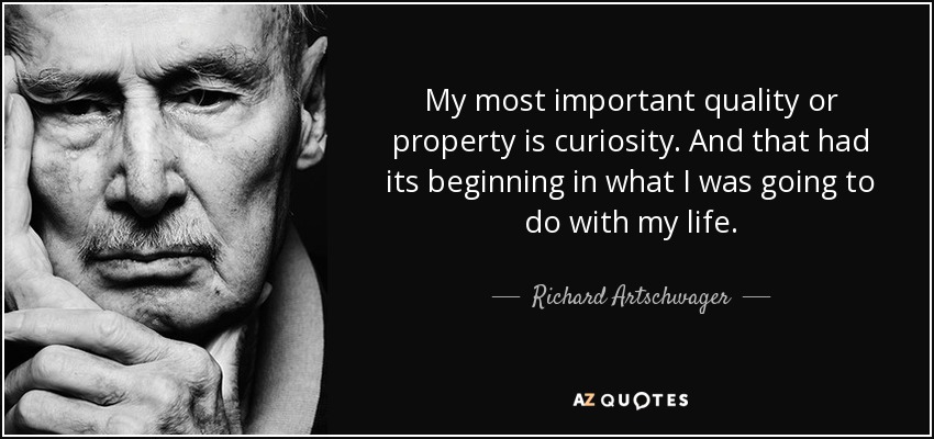 My most important quality or property is curiosity. And that had its beginning in what I was going to do with my life. - Richard Artschwager