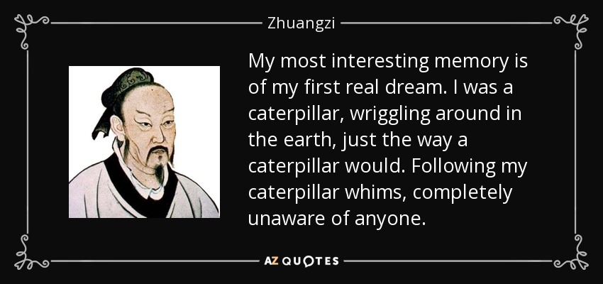 My most interesting memory is of my first real dream. I was a caterpillar, wriggling around in the earth, just the way a caterpillar would. Following my caterpillar whims, completely unaware of anyone. - Zhuangzi