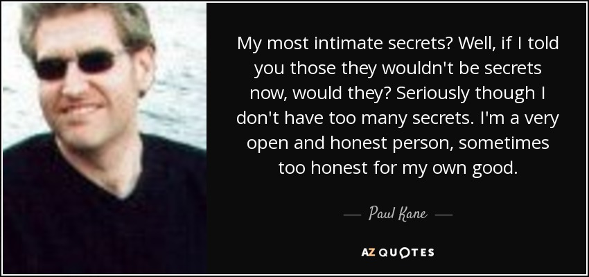 My most intimate secrets? Well, if I told you those they wouldn't be secrets now, would they? Seriously though I don't have too many secrets. I'm a very open and honest person, sometimes too honest for my own good. - Paul Kane