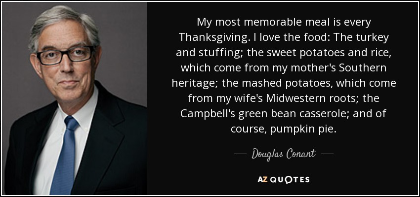 My most memorable meal is every Thanksgiving. I love the food: The turkey and stuffing; the sweet potatoes and rice, which come from my mother's Southern heritage; the mashed potatoes, which come from my wife's Midwestern roots; the Campbell's green bean casserole; and of course, pumpkin pie. - Douglas Conant