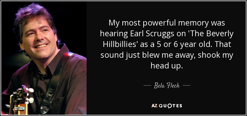 My most powerful memory was hearing Earl Scruggs on 'The Beverly Hillbillies' as a 5 or 6 year old. That sound just blew me away, shook my head up. - Bela Fleck
