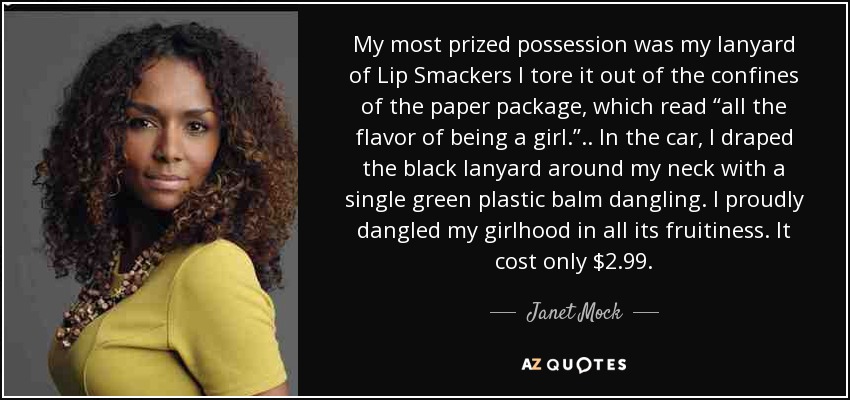 My most prized possession was my lanyard of Lip Smackers I tore it out of the confines of the paper package, which read “all the flavor of being a girl.”.. In the car, I draped the black lanyard around my neck with a single green plastic balm dangling. I proudly dangled my girlhood in all its fruitiness. It cost only $2.99. - Janet Mock