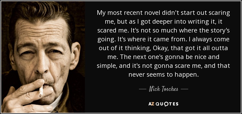 My most recent novel didn't start out scaring me, but as I got deeper into writing it, it scared me. It's not so much where the story's going. It's where it came from. I always come out of it thinking, Okay, that got it all outta me. The next one's gonna be nice and simple, and it's not gonna scare me, and that never seems to happen. - Nick Tosches