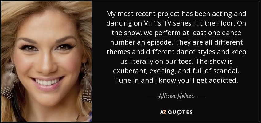 My most recent project has been acting and dancing on VH1's TV series Hit the Floor. On the show, we perform at least one dance number an episode. They are all different themes and different dance styles and keep us literally on our toes. The show is exuberant, exciting, and full of scandal. Tune in and I know you'll get addicted. - Allison Holker