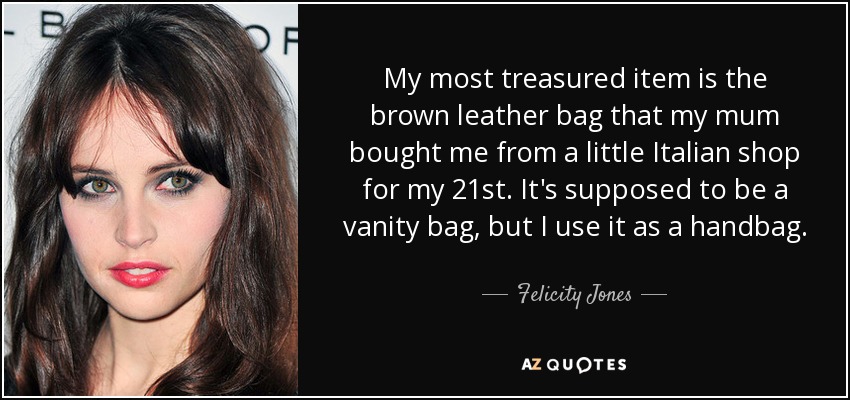 My most treasured item is the brown leather bag that my mum bought me from a little Italian shop for my 21st. It's supposed to be a vanity bag, but I use it as a handbag. - Felicity Jones