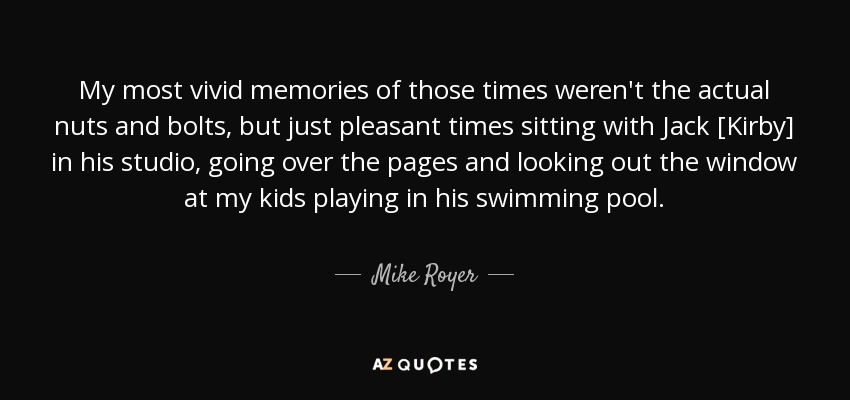 My most vivid memories of those times weren't the actual nuts and bolts, but just pleasant times sitting with Jack [Kirby] in his studio, going over the pages and looking out the window at my kids playing in his swimming pool . - Mike Royer