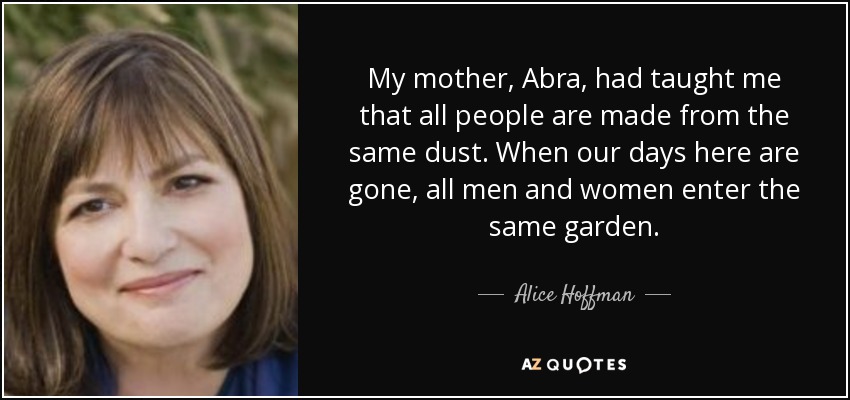 My mother, Abra, had taught me that all people are made from the same dust. When our days here are gone, all men and women enter the same garden. - Alice Hoffman