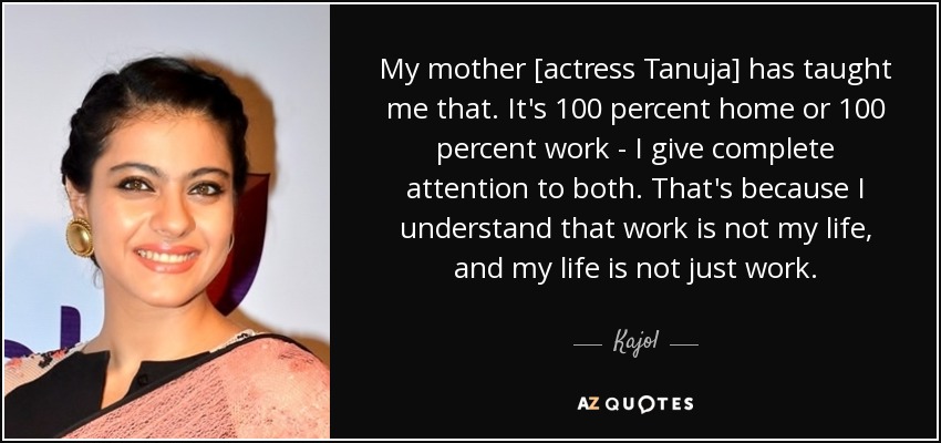 My mother [actress Tanuja] has taught me that. It's 100 percent home or 100 percent work - I give complete attention to both. That's because I understand that work is not my life, and my life is not just work. - Kajol
