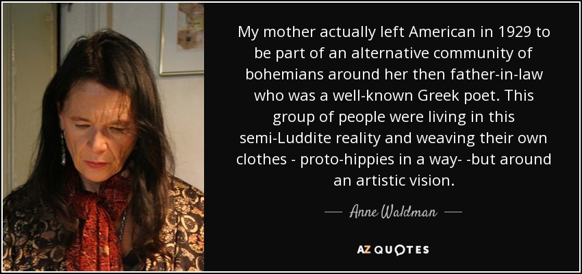 My mother actually left American in 1929 to be part of an alternative community of bohemians around her then father-in-law who was a well-known Greek poet. This group of people were living in this semi-Luddite reality and weaving their own clothes - proto-hippies in a way- -but around an artistic vision. - Anne Waldman