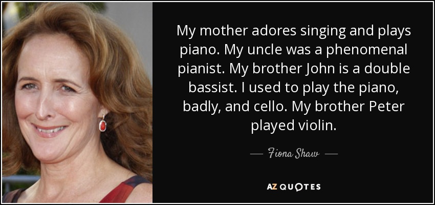 My mother adores singing and plays piano. My uncle was a phenomenal pianist. My brother John is a double bassist. I used to play the piano, badly, and cello. My brother Peter played violin. - Fiona Shaw