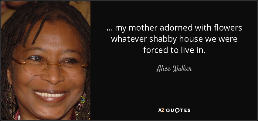 ... my mother adorned with flowers whatever shabby house we were forced to live in. - Alice Walker