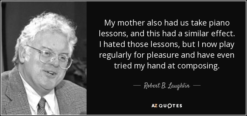 My mother also had us take piano lessons, and this had a similar effect. I hated those lessons, but I now play regularly for pleasure and have even tried my hand at composing. - Robert B. Laughlin